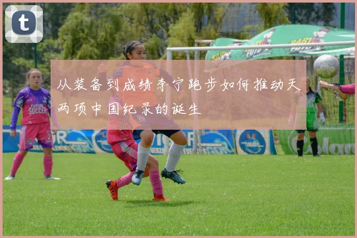 从装备到成绩李宁跑步如何推动天两项中国纪录的诞生