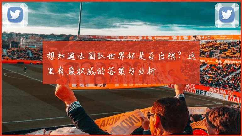 想知道法国队世界杯是否出线？这里有最权威的答案与分析